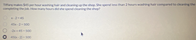 Tiffany makes $45 per hour washing hair and cleaning up the shop. She spend less than 2 hours washing hair compared to cleaning the
completing the job. How many hours did she spend cleaning the shop?
x-2=45
45x-2=500
-2x+45=500
45(x-2)=500
