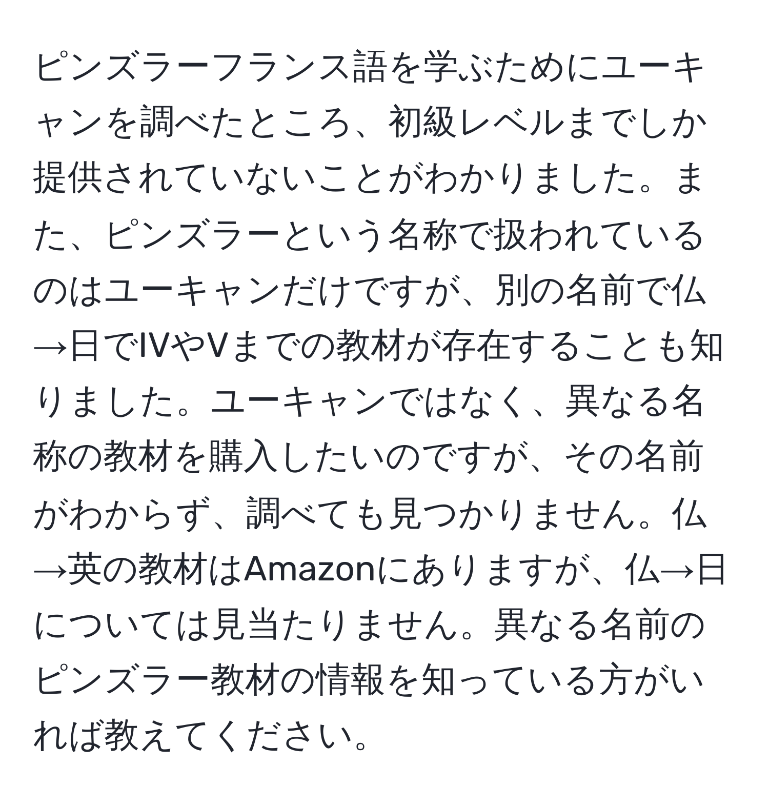 ピンズラーフランス語を学ぶためにユーキャンを調べたところ、初級レベルまでしか提供されていないことがわかりました。また、ピンズラーという名称で扱われているのはユーキャンだけですが、別の名前で仏→日でIVやVまでの教材が存在することも知りました。ユーキャンではなく、異なる名称の教材を購入したいのですが、その名前がわからず、調べても見つかりません。仏→英の教材はAmazonにありますが、仏→日については見当たりません。異なる名前のピンズラー教材の情報を知っている方がいれば教えてください。