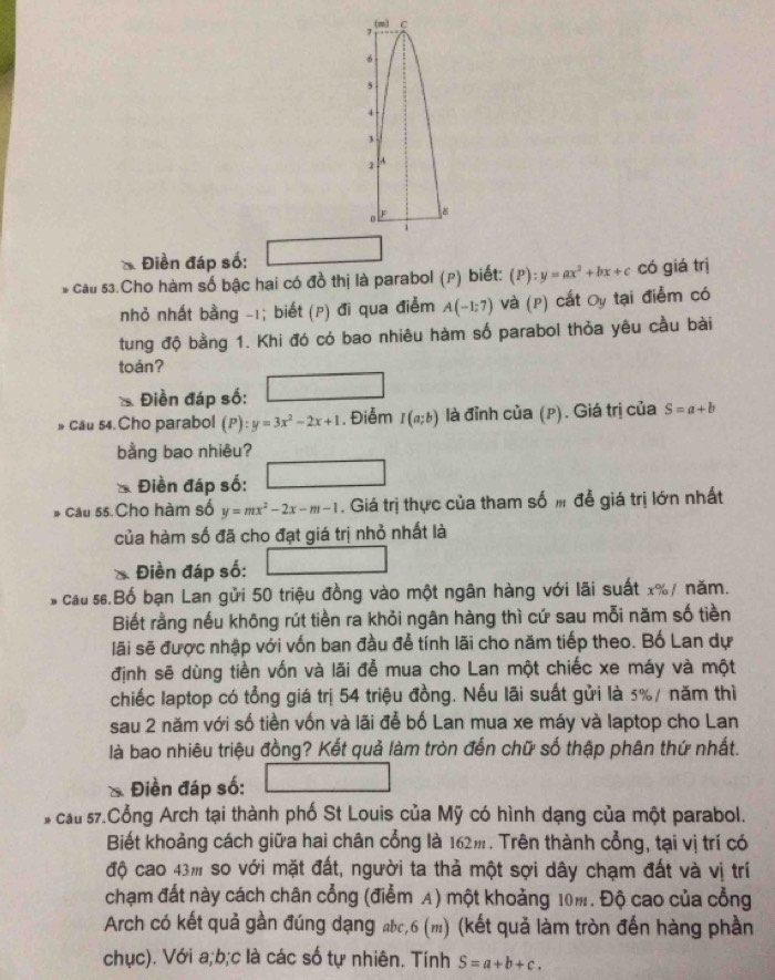 Điền đáp số:
* cầu 53.Cho hàm số bậc hai có đồ thị là parabol (p) biết: (P):y=ax^2+bx+c có giá trị
nhỏ nhất bằng -1; biết (p) đi qua điểm A(-1;7) Và (P) cất Oy tại điểm có
tung độ bằng 1. Khi đó có bao nhiêu hàm số parabol thỏa yêu cầu bài
toán?
Điền đáp số:
cau 54.Cho parabol (P): y=3x^2-2x+1. Điễm I(a;b) là đỉnh của (p). Giá trị của S=a+b
bằng bao nhiêu?
Điền đáp số:
* Câu 55.Cho hàm số y=mx^2-2x-m-1 Giá trị thực của tham số m để giá trị lớn nhất
của hàm số đã cho đạt giá trị nhỏ nhất là
Điền đáp số: x_1+x_2= □ /□  
s  cau  s.Bố bạn Lan gửi 50 triệu đồng vào một ngân hàng với lãi suất x%/ năm.
Biết rằng nếu không rút tiền ra khỏi ngân hàng thì cứ sau mỗi năm số tiền
lãi sẽ được nhập với vốn ban đầu để tính lãi cho năm tiếp theo. Bố Lan dự
định sẽ dùng tiền vốn và lãi để mua cho Lan một chiếc xe máy và một
chiếc laptop có tổng giá trị 54 triệu đồng. Nếu lãi suất gửi là 5%/ năm thì
sau 2 năm với số tiền vốn và lãi để bố Lan mua xe máy và laptop cho Lan
là bao nhiêu triệu đồng? Kết quả làm tròn đến chữ số thập phân thứ nhất.
* Điền đáp số:
cau 57.Cổng Arch tại thành phố St Louis của Mỹ có hình dạng của một parabol.
Biết khoảng cách giữa hai chân cổng là 162m. Trên thành cổng, tại vị trí có
độ cao 43m so với mặt đất, người ta thả một sợi dây chạm đất và vị trí
chạm đất này cách chân cổng (điểm A) một khoảng 10m. Độ cao của cổng
Arch có kết quả gần đúng dạng abc,6 (m) (kết quả làm tròn đến hàng phần
chục). Với a;b;c là các số tự nhiên. Tính S=a+b+c.