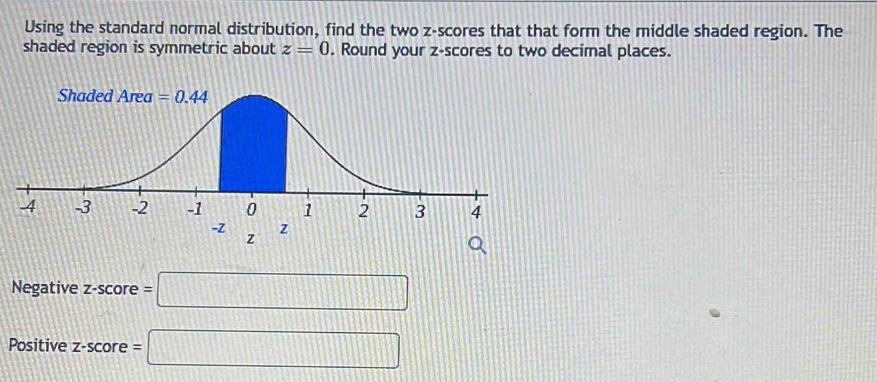 Using the standard normal distribution, find the two z-scores that that form the middle shaded region. The
shaded region is symmetric about z=0. Round your z-scores to two decimal places.
z
Negative z-score =□
Positive z-score =□