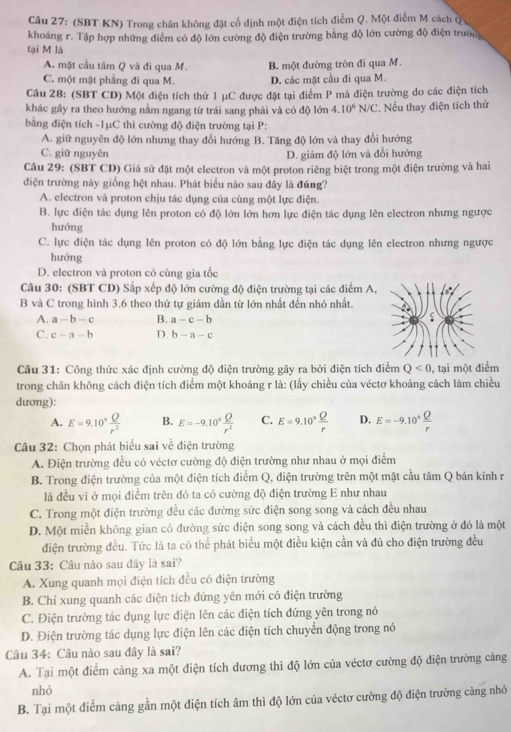 (SBT KN) Trong chân không đặt cố định một điện tích điểm Q. Một điểm M cách Q
khoảng r. Tập hợp những điểm có độ lớn cường độ điện trường bằng độ lớn cường độ điện trường
tại M là
A. mặt cầu tâm Q và đi qua M. B. một đường tròn đi qua M.
C. một mặt phẳng đi qua M. D. các mặt cầu đi qua M.
Câu 28: (SBT CD) Một điện tích thử 1 μC được đặt tại điểm P mà điện trường do các điện tích
khác gây ra theo hướng nằm ngang từ trái sang phải và có độ lớn 4.10^6N/C C. Nếu thay điện tích thử
bằng điện tích -1μC thì cường độ điện trường tại P:
A. giữ nguyên độ lớn nhưng thay đổi hướng B. Tăng độ lớn và thay đổi hướng
C. giữ nguyên D. giảm độ lớn và đổi hướng
Câu 29: (SBT CD) Giả sử đặt một electron và một proton riêng biệt trong một điện trường và hai
điện trường này giống hệt nhau. Phát biểu nào sau đây là đúng?
A. electron và proton chịu tác dụng của cùng một lực điện.
B. lực điện tác dụng lên proton có độ lớn lớn hơn lực điện tác dụng lên electron nhưng ngược
hướng
C. lực điện tác dụng lên proton có độ lớn bằng lực điện tác dụng lên electron nhưng ngược
hướng
D. electron và proton có cùng gia tốc
Câu 30: (SBT CD) Sắp xếp độ lớn cường độ điện trường tại các điểm A,
B và C trong hình 3.6 theo thứ tự giảm dần từ lớn nhất đến nhỏ nhất.
A. a-b-c B. a-c-b
C. c-a-b D. b-a-c
Câu 31: Công thức xác định cường độ điện trường gây ra bởi điện tích điểm Q<0</tex> , tại một điểm
trong chân không cách điện tích điểm một khoảng r là: (lấy chiều của véctơ khoảng cách làm chiều
dương):
A. E=9.10^9 Q/r^2  B. E=-9.10^9 Q/r^2  C. E=9.10^9 Q/r  D. E=-9.10^9 Q/r 
Câu 32: Chọn phát biểu sai về điện trường
A. Điện trường đều có véctơ cường độ điện trường như nhau ở mọi điểm
B. Trong điện trường của một điện tích điểm Q, điện trường trên một mặt cầu tâm Q bán kính r
là đều vì ở mọi điểm trên đó ta có cường độ điện trường E như nhau
C. Trong một điện trường đều các đường sức điện song song và cách đều nhau
D. Một miền không gian có đường sức điện song song và cách đều thì điện trường ở đó là một
điện trường đều. Tức là ta có thể phát biểu một điều kiện cần và đủ cho điện trường đều
Câu 33: Câu nào sau đây là sai?
A. Xung quanh mọi điện tích đều có điện trường
B. Chỉ xung quanh các điện tích đứng yên mới có điện trường
C. Điện trường tác dụng lực điện lên các điện tích đứng yên trong nó
D. Điện trường tác dụng lực điện lên các điện tích chuyển động trong nó
Câu 34: Câu nào sau đây là sai?
A. Tại một điểm càng xa một điện tích dương thì độ lớn của véctơ cường độ điện trường càng
nhỏ
B. Tại một điểm càng gần một điện tích âm thì độ lớn của véctơ cường độ điện trường càng nhỏ