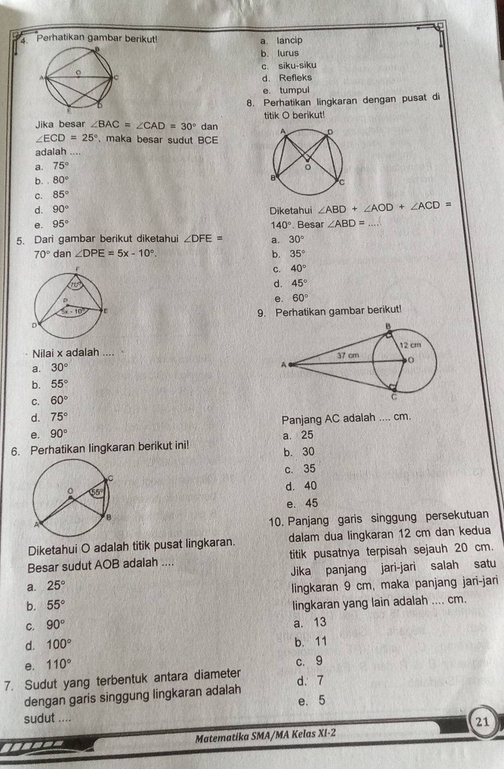 Perhatikan gambar berikut! a. lancip
b. lurus
c. siku-siku
d. Refleks
e. tumpul
8. Perhatikan lingkaran dengan pusat di
titik O berikut!
Jika besar ∠ BAC=∠ CAD=30° dan
∠ ECD=25° maka besar sudut BCE
adalah ....
a. 75°
b. 80°
C. 85°
d. 90° Diketahui ∠ ABD+∠ AOD+∠ ACD=
e. 95° 140°. Besar ∠ ABD=.
5. Dari gambar berikut diketahui ∠ DFE= a. 30°
70° dan ∠ DPE=5x-10°. b. 35°
C. 40°
d. 45°
e. 60°
9. Perhatikan gambar berikut!
Nilai x adalah ....
a. 30°
b. 55°
C. 60°
d. 75°
Panjang AC adalah .... cm.
e. 90° a. 25
6. Perhatikan lingkaran berikut ini!
b. 30
c. 35
d. 40
e. 45
10. Panjang garis singgung persekutuan
Diketahui O adalah titik pusat lingkaran. dalam dua lingkaran 12 cm dan kedua
Besar sudut AOB adalah .... titik pusatnya terpisah sejauh 20 cm.
a. 25° Jika panjang jari-jari salah satu
lingkaran 9 cm, maka panjang jari-jari
b. 55° lingkaran yang lain adalah .... cm.
C. 90°
a. 13
d. 100° b. 11
e. 110°
c. 9
7. Sudut yang terbentuk antara diameter
d. 7
dengan garis singgung lingkaran adalah
e. 5
sudut ....
21
Matematika SMA/MA Kelas XI-2