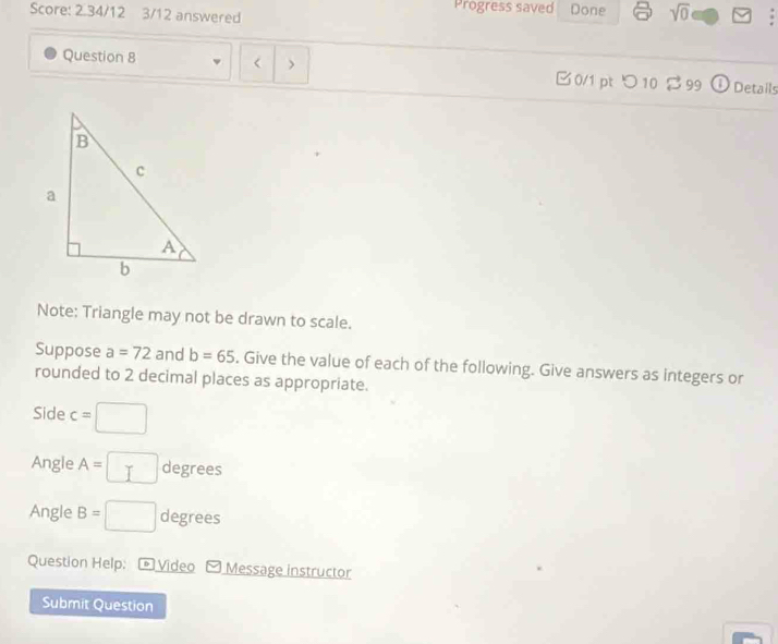 Score: 2.34/12 3/12 answered Progress saved Done sqrt(0) F 
Question 8 < > B0/1 pt つ10 $ 99 ①Details 
Note: Triangle may not be drawn to scale. 
Suppose a=72 and b=65. Give the value of each of the following. Give answers as integers or 
rounded to 2 decimal places as appropriate. 
Side c=□
Angle A=□ degrees
Angle B=□ degrees
Question Help: Video Message instructor 
Submit Question