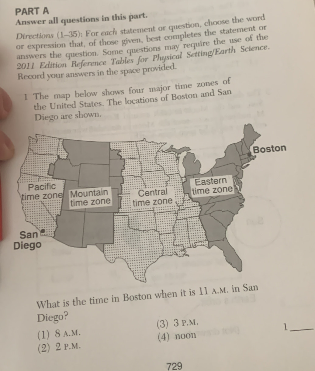 Answer all questions in this part.
Directions (1-35): For each statement or question, choose the word
or expression that, of those given, best completes the statement or
answers the question. Some questions may require the use of the
2011 Edition Reference Tables for Physical Setting/Earth Science.
Record your answers in the space provided.
1 The map below shows four major time zones of
the United States. The locations of Boston and San
e shown.
What is the time in Bosto
Diego?
(1) 8 A.M. (3) 3 p.m.
(2) 2 p.m. (4) noon 1_
729