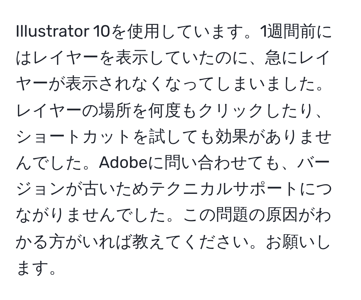 Illustrator 10を使用しています。1週間前にはレイヤーを表示していたのに、急にレイヤーが表示されなくなってしまいました。レイヤーの場所を何度もクリックしたり、ショートカットを試しても効果がありませんでした。Adobeに問い合わせても、バージョンが古いためテクニカルサポートにつながりませんでした。この問題の原因がわかる方がいれば教えてください。お願いします。