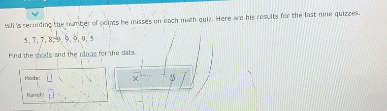 Bill is recording the number of points he misses on each math quiz. Here are his results for the last nine quizzes.
5, 7, 7, 8, 9, 9, 9, 9, 5
Find the mode and the range for the data. 
Mode: × $ 
Range: