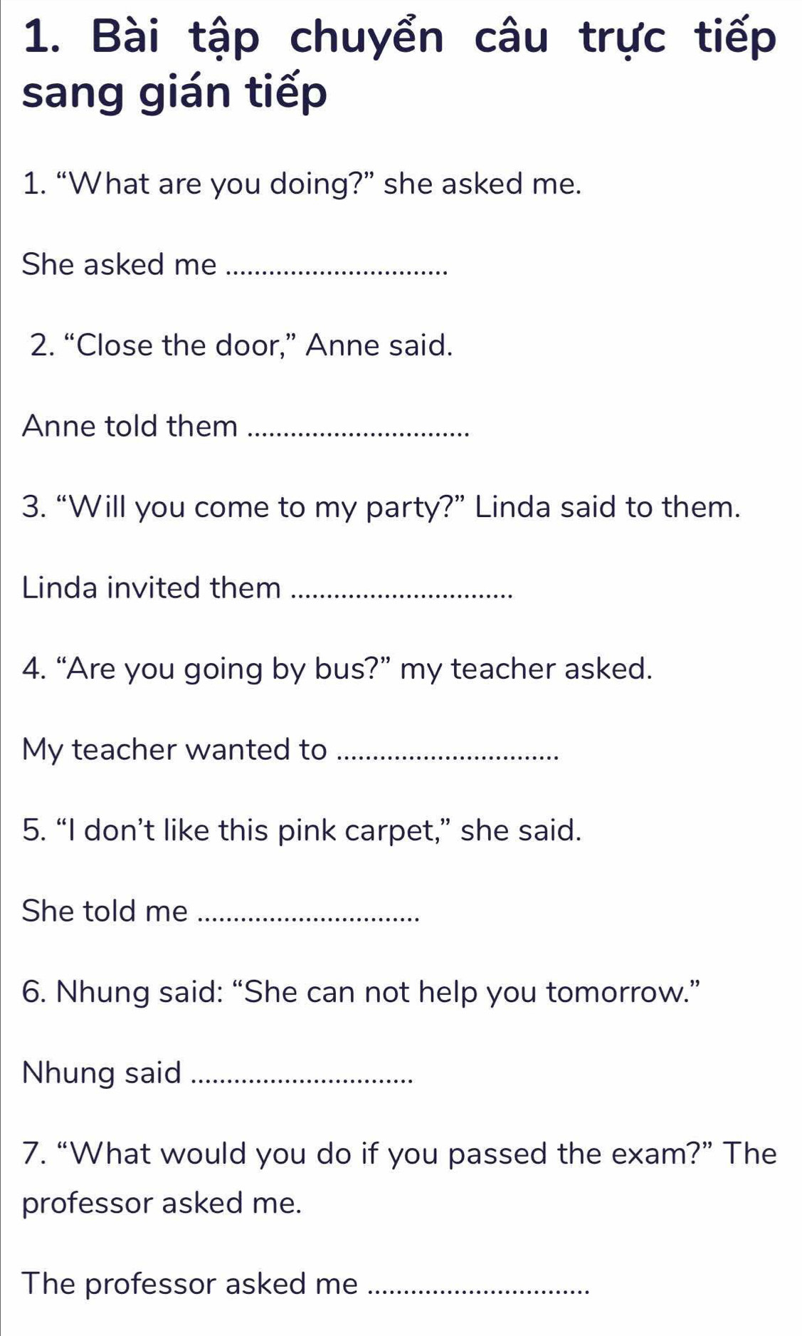 Bài tập chuyển câu trực tiếp 
sang gián tiếp 
1. “What are you doing?” she asked me. 
She asked me_ 
2. “Close the door,” Anne said. 
Anne told them_ 
3. “Will you come to my party?” Linda said to them. 
Linda invited them_ 
4. “Are you going by bus?” my teacher asked. 
My teacher wanted to_ 
5. “I don’t like this pink carpet,” she said. 
She told me_ 
6. Nhung said: “She can not help you tomorrow.” 
Nhung said_ 
7. “What would you do if you passed the exam?” The 
professor asked me. 
The professor asked me_