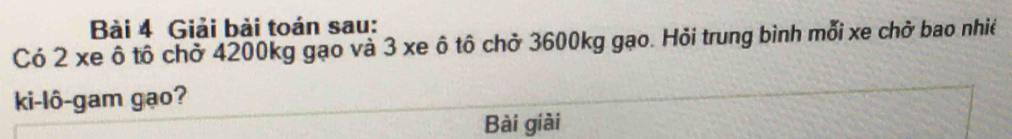 Giải bài toán sau: 
Có 2 xe ô tô chở 4200kg gạo và 3 xe ô tô chở 3600kg gạo. Hỏi trung bình mỗi xe chở bao nhiề 
ki-lô-gam gạo? 
Bài giài