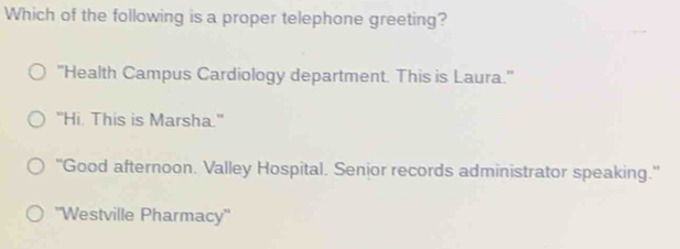 Which of the following is a proper telephone greeting?
'Health Campus Cardiology department. This is Laura.''
"Hi, This is Marsha."
"Good afternoon. Valley Hospital. Senior records administrator speaking."
'Westville Pharmacy''