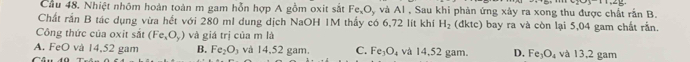 Cầu 48. Nhiệt nhôm hoàn toàn m gam hỗn hợp A gồm oxit sắt Fe_xO_y và AI , Sau khi phản ứng xây ra xong thu được chất rần B.
Chất rần B tác dụng vừa hết với 280 mI dung dịch NaOH 1M thấy có 6,72 lít khi H_2 (dktc) bay ra và còn lại 5,04 gam chất rắn.
Công thức của oxit sắt (Fe_xO_y) và giá trị của m là
A. FeO và 14,52 gam B. Fe_2O_3 và 14,52 gam. C. Fe_3O_4 và 14,52 gam. D. Fe_3O_4 và 13,2 gam
C