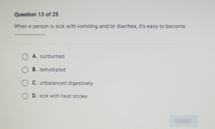 When a person is sick with vomiting and/or diarrhea, it's easy to become
_
A. sunburned
B. dehydrated
C. unbalanced digestively
D. sick with heat stroke
SUBMIT