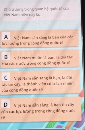 Chủ trương trong quan hệ quốc tế của
Việt Nam hiện nay là:
A Việt Nam sẵn sàng là bạn của các
lực lượng trong cộng đồng quốc tế
BViệt Nam muốn là bạn, là đối tác
của các nước trong cộng đồng quốc tế
C Việt Nam sẵn sàng là bạn, là đối
tác tin cậy, là thành viên có trách nhiệm
của cộng đồng quốc tế
D Việt Nam sẵn sàng là bạn tin cậy
của các lực lượng trong cộng đồng quốc
tế