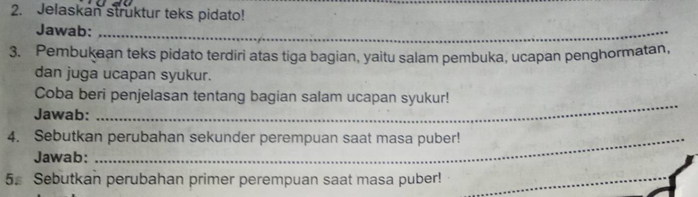 Jelaskan struktur teks pidato! 
Jawab:_ 
_ 
3. Pembukaan teks pidato terdiri atas tiga bagian, yaitu salam pembuka, ucapan penghormatan, 
dan juga ucapan syukur. 
_ 
Coba beri penjelasan tentang bagian salam ucapan syukur! 
Jawab: 
4. Sebutkan perubahan sekunder perempuan saat masa puber! 
Jawab: 
5. Sebutkan perubahan primer perempuan saat masa puber!_