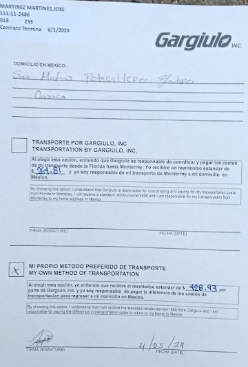 MaRTíNEz MARTíNEz, JOSE 
111-11-2486 
019 235
Contrato Termina 6/1/2024 
Gargiulo INC. 
DOMICILIO EN MEXICO: 
_ 
_ 
_ 
_ 
_ 
TRANSPORTE POR GARGIULO, INC 
TRANSPORTATION BY GARGIULO, INC. 
Al elegir esta opción, entiendo que Gargíulo es responsable de coordinar y pagar los costos 
de mj transporte desde la Florida hasta Monterrey. Yo recibire un reembolso estandar de 
Mexico. y yo søy responsable de mi transporte de Monterrey a mi domicilio en 
By chooking this option, I underatand that Gargiulie is responsible for coordinating and paying for my tensportation costs 
Montengy to my home address in Maxico from Flonda to Momerey. I will repalve a standent rebursement $85 and I ain reeponsic s for my tanssoraion fromz 
# =MA (BIGNATURe F E CHA OAt e 
MI PROPIO METODO PREFERIDO DE TRANSPORTE 
MY OWN METHOD OF TRANSPORTATION 
Al elegir esta opción, yo entiendo que recibire el reembolso estandar de 5 per 
parte de Gargíulo, ine, y yo sey responsable de pagar la diferencia de los costos de 
transportación para regresar a mi domiclio en Mexico. 
By choouing this opson, I enderstand that I will recbive the standard coontrurserer $88 from Dorgly o and L an 
rexporwitse for saying the diference in Insraportatied costs to retuan to me home in Mandco 
FIRMA (SGNATURE)