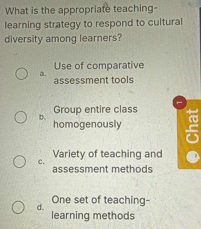 What is the appropriate teaching-
learning strategy to respond to cultural
diversity among learners?
Use of comparative
a.
assessment tools
Group entire class
b.
to
homogenously
Variety of teaching and
C.
assessment methods
One set of teaching-
d.
learning methods