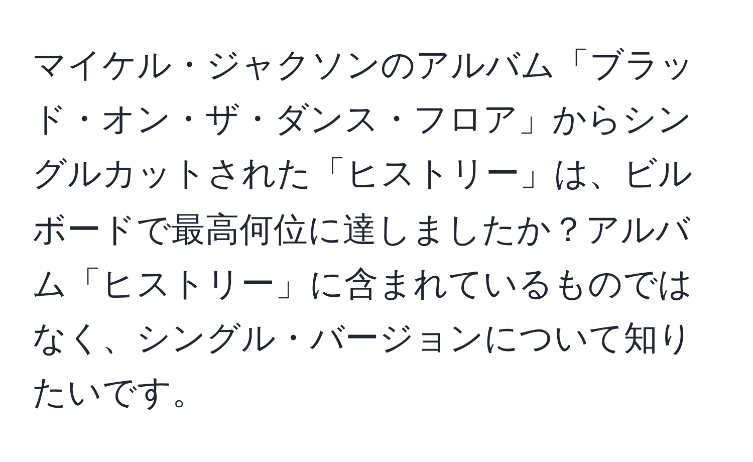 マイケル・ジャクソンのアルバム「ブラッド・オン・ザ・ダンス・フロア」からシングルカットされた「ヒストリー」は、ビルボードで最高何位に達しましたか？アルバム「ヒストリー」に含まれているものではなく、シングル・バージョンについて知りたいです。