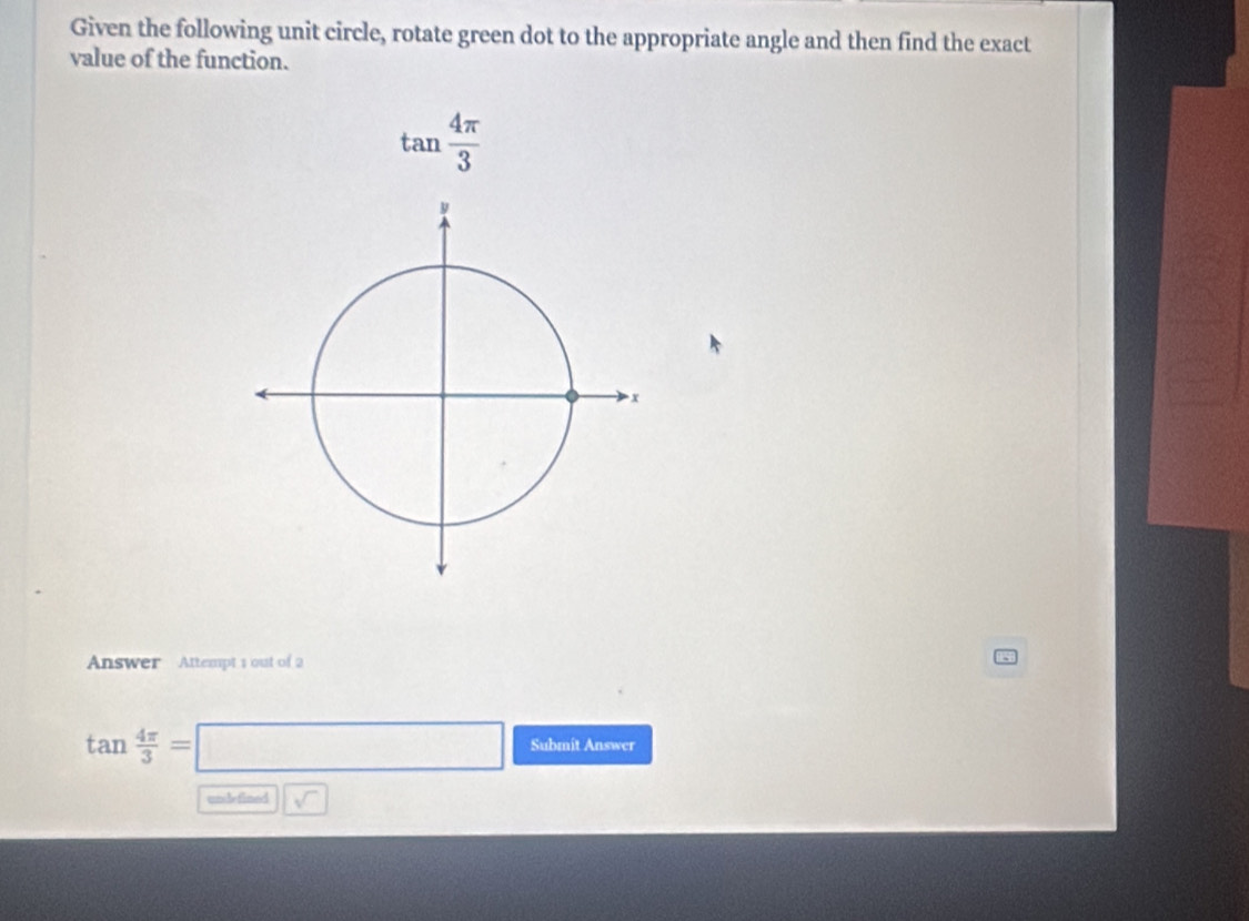 Given the following unit circle, rotate green dot to the appropriate angle and then find the exact 
value of the function.
tan  4π /3 
Answer Attempt 1 out of 2
tan  4π /3 =□ Submit Answer 
unle fined sqrt()