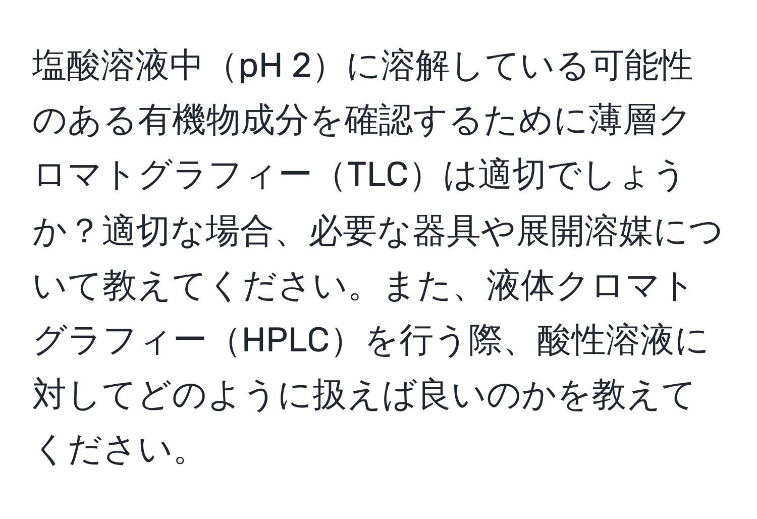 塩酸溶液中pH 2に溶解している可能性のある有機物成分を確認するために薄層クロマトグラフィーTLCは適切でしょうか？適切な場合、必要な器具や展開溶媒について教えてください。また、液体クロマトグラフィーHPLCを行う際、酸性溶液に対してどのように扱えば良いのかを教えてください。