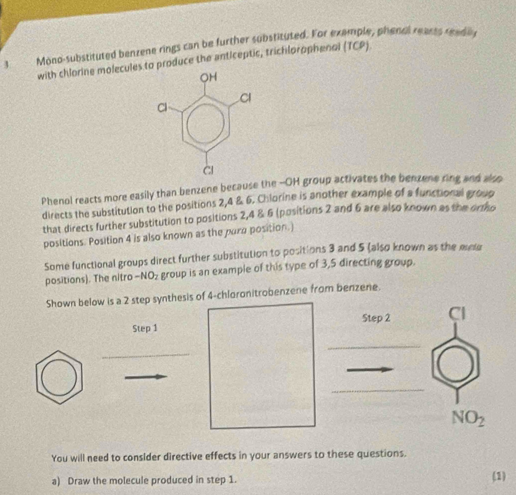 phenal rearts readily
3 Mòno-substituted benzene rings can be further substituted. For ex (TCP). 
with chlorine molecules to produce the anticeptic, trichlorophenol 
Phenol reacts more easily than benzene because the --OH group activates the benzene ring and also 
directs the substitution to the positions 2, 4 & 6. Chlorine is another example of a functional group 
that directs further substitution to positions 2, 4 & 6 (positions 2 and 6 are also known as the ortho 
positions. Position 4 is also known as the para position.) 
Some functional groups direct further substitution to positions 3 and 5 (also known as the metu 
positions). The nitro -NO_2 group is an example of this type of 3,5 directing group. 
Shown below is a 2 step synthesis of 4 -chloronitrobenzene from benzene. 
Step 2
Cl 
Step 1
_ 
_ 
_ 
_
NO_2
You will need to consider directive effects in your answers to these questions. 
a) Draw the molecule produced in step 1. (1)