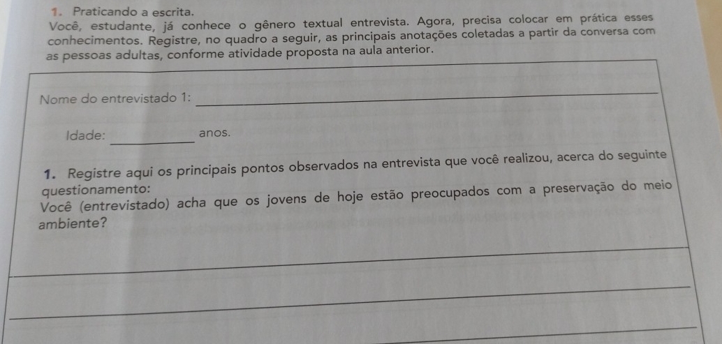 Praticando a escrita. 
Você, estudante, já conhece o gênero textual entrevista. Agora, precisa colocar em prática esses 
conhecimentos. Registre, no quadro a seguir, as principais anotações coletadas a partir da conversa com 
_ 
as pessoas adultas, conforme atividade proposta na aula anterior. 
Nome do entrevistado 1: 
_ 
_ 
Idade: anos. 
1. Registre aqui os principais pontos observados na entrevista que você realizou, acerca do seguinte 
questionamento: 
Você (entrevistado) acha que os jovens de hoje estão preocupados com a preservação do meio 
ambiente? 
_ 
_ 
_