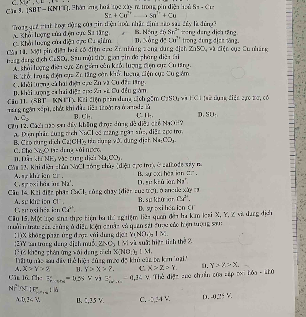 Mg^-,Cu,
Câu 9. (SBT - KNTT). Phản ứng hoá học xảy ra trong pin điện hoá Sn - Cu:
Sn+Cu^(2+)to Sn^(2+)+Cu
Trong quá trình hoạt động của pin điện hoá, nhận định nào sau đây là đúng?
A. Khối lượng của điện cực Sn tăng. B. Nồng độ Sn^(2+) trong dung dịch tăng.
C. Khối lượng của điện cực Cu giảm. D. Nồng độ Cu^(2+) trong dung dịch tăng.
Câu 10. Một pin điện hoá có điện cực Zn nhúng trong dung dịch ZnSO_4 và điện cực Cu nhúng
trong dung dịch CuSO_4. Sau một thời gian pin đó phóng điện thì
A. khối lượng điện cực Zn giảm còn khối lượng điện cực Cu tăng.
B. khối lượng điện cực Zn tăng còn khối lượng điện cực Cu giảm.
C. khối lượng cả hai điện cực Zn và Cu đều tăng.
D. khối lượng cả hai điện cực Zn và Cu đều giảm.
Câu 11. (SBT - KNT T). Khi điện phân dung dịch gồm CuSO_4 và HC1 (sử dụng điện cực trơ, có
màng ngăn xốp), chất khí đầu tiên thoát ra ở anode là
A. O_2.
B. Cl_2. C. H_2. D. SO_2.
Câu 12. Cách nào sau đây không được dùng đề điều chế NaOH?
A. Điện phân dung dịch NaCl có màng ngăn xốp, điện cực trơ.
B. Cho dung dịch Ca(OH)_2 tác dụng với dung dịch Na_2CO_3.
C. Cho Na_2O tác dụng với nước.
D. Dẫn khí NH_3 vào dung dịch Na_2CO_3.
Câu 13. Khi điện phân NaCl nóng chảy (điện cực trơ), ở cathode xảy ra
A. sự khử ion Cl . B. sự oxi hóa ion Cl^-.
C. sự oxi hóa ion Na*. D. sự khử ion Na^+.
Câu 14. Khi điện phân CaCl_2 nóng chảy (điện cực trơ), ở anode xảy ra
A. sự khử ion Cl. B. sự khử ion Ca^(2+).
C. sự oxi hóa ion Ca^(2+). D. sự oxi hóa ion C|
Câu 15. Một học sinh thực hiện ba thí nghiệm liên quan đến ba kim loại X, Y, Z và dung dịch
muối nitrate của chúng ở điều kiện chuẩn và quan sát được các hiện tượng sau:
(1)X không phản ứng được với dung dịch Y(NO_3)_21M.
(2)Y tan trong dung dịch muối, ZNO_31M và xuất hiện tinh thể Z.
(3)Z không phản ứng với dung dịch X(NO_3)_21M.
Trật tự nào sau đây thể hiện đúng mức độ khử của ba kim loại?
A. X>Y>Z. B. Y>X>Z. C. X>Z>Y. D. Y>Z>X.
Câu 16. Cho E_(Pin(Ni-Cu))°=0,59 V và E_cu^(2+)/cu^circ =0,34 V. Thế điện cực chuẩn của cặp oxi hóa - khử
Ni^(2+)/Ni(E_Ni^(2+)/Ni^circ )la
A.0,34 V. B. 0,35 V. C. -0,34 V. D. -0,25 V.