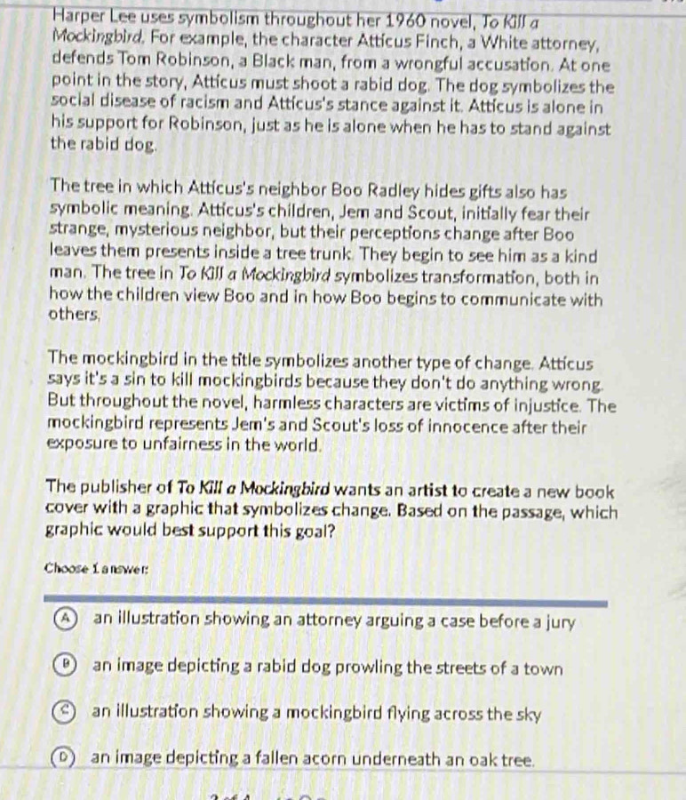 Harper Lee uses symbolism throughout her 1960 novel, To Kill a
Mockingbird. For example, the character Atticus Finch, a White attorney,
defends Tom Robinson, a Black man, from a wrongful accusation. At one
point in the story, Atticus must shoot a rabid dog. The dog symbolizes the
social disease of racism and Atticus's stance against it. Atticus is alone in
his support for Robinson, just as he is alone when he has to stand against
the rabid dog.
The tree in which Atticus's neighbor Boo Radley hides gifts also has
symbolic meaning. Atticus's children, Jem and Scout, initially fear their
strange, mysterious neighbor, but their perceptions change after Boo
leaves them presents inside a tree trunk. They begin to see him as a kind
man. The tree in To Kill a Mockingbird symbolizes transformation, both in
how the children view Boo and in how Boo begins to communicate with
others.
The mockingbird in the title symbolizes another type of change. Atticus
says it's a sin to kill mockingbirds because they don't do anything wrong.
But throughout the novel, harmless characters are victims of injustice. The
mockingbird represents Jem's and Scout's loss of innocence after their
exposure to unfairness in the world.
The publisher of To Kill a Mockingbird wants an artist to create a new book
cover with a graphic that symbolizes change. Based on the passage, which
graphic would best support this goal?
Choose 1 answer:
A an illustration showing an attorney arguing a case before a jury
an image depicting a rabid dog prowling the streets of a town
an illustration showing a mockingbird flying across the sky
)an image depicting a fallen acorn underneath an oak tree.