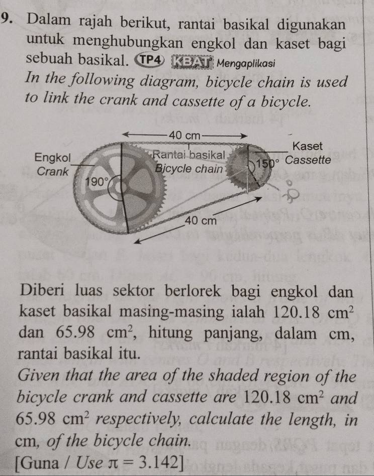 Dalam rajah berikut, rantai basikal digunakan
untuk menghubungkan engkol dan kaset bagi
sebuah basikal. TP4 DI Mengaplikasi
In the following diagram, bicycle chain is used
to link the crank and cassette of a bicycle.
Diberi luas sektor berlorek bagi engkol dan
kaset basikal masing-masing ialah 120.18cm^2
dan 65.98cm^2 , hitung panjang, dalam cm,
rantai basikal itu.
Given that the area of the shaded region of the
bicycle crank and cassette are 120.18cm^2 and
65.98cm^2 respectively, calculate the length, in
cm, of the bicycle chain.
[Guna / Use π =3.142]