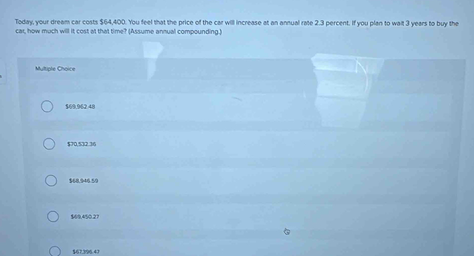 Today, your dream car costs $64,400. You feel that the price of the car will increase at an annual rate 2.3 percent. If you plan to wait 3 years to buy the
car, how much will it cost at that time? (Assume annual compounding.)
Multiple Choice
$69,962.48
$70,532.36
$68,946.59
$69,450.27
$67,396.47