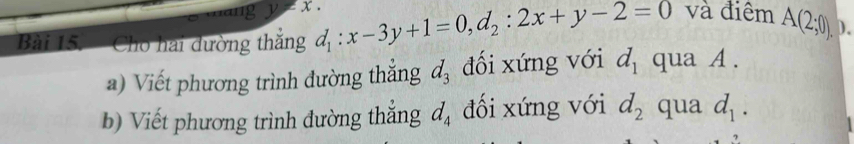 thang y!= x. 
Bài 15. Cho hai đường thắng d_1:x-3y+1=0, d_2:2x+y-2=0 và điểm A(2;0). )、 
a) Viết phương trình đường thắng d_3 đối xứng với d_1 qua A. 
b) Viết phương trình đường thắng d_4 đối xứng với d_2 qua d_1.