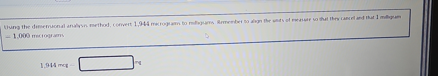 Using the dimensional analysis method, convert 1,944 micrograms to milligrams. Remember to align the units of measure so that they cancel and that 1 milligram
= 1,000 micrograms
1,944mcg=□ mg