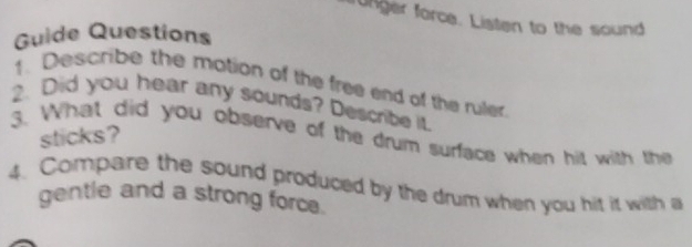 runger force. Listen to the sound 
Guide Questions 
1. Describe the motion of the free end of the ruler 
2. Did you hear any sounds? Describe it. 
sticks? 
3. What did you observe of the drum surface when hit with the 
4. Compare the sound produced by the drum when you hit it with a 
gentle and a strong force.