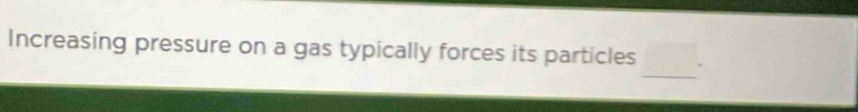 Increasing pressure on a gas typically forces its particles 
_