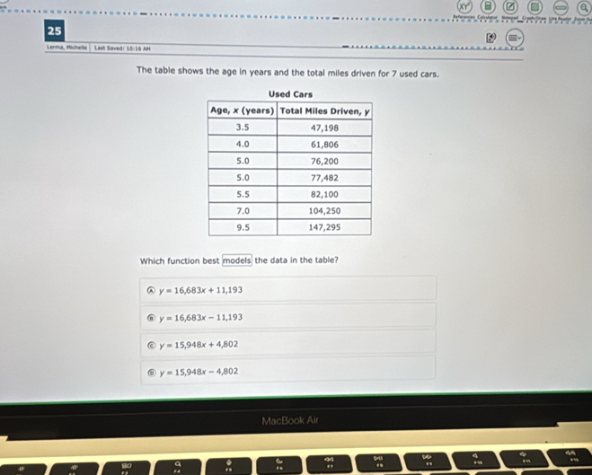 a
25
Lerma, Michelte Last Saved: 10:16 AM
The table shows the age in years and the total miles driven for 7 used cars.
Which function best models the data in the table?
A y=16,683x+11,193
y=16,683x-11,193
y=15,948x+4,802
y=15,948x-4,802
MacBook Air