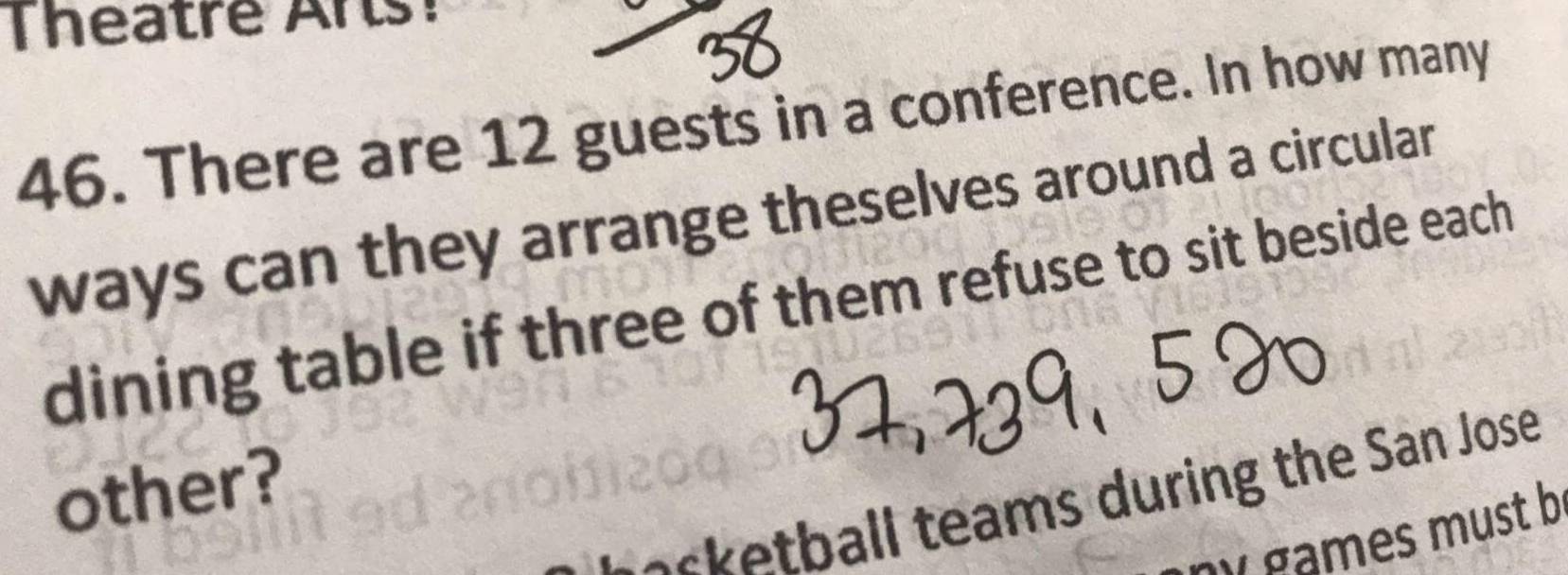 Theatre Ars! 
46. There are 12 guests in a conference. In how many 
ways can they arrange theselves around a circular 
dining table if three of them refuse to sit beside each 
other? 
ecketball teams during the San Jose 
games must b