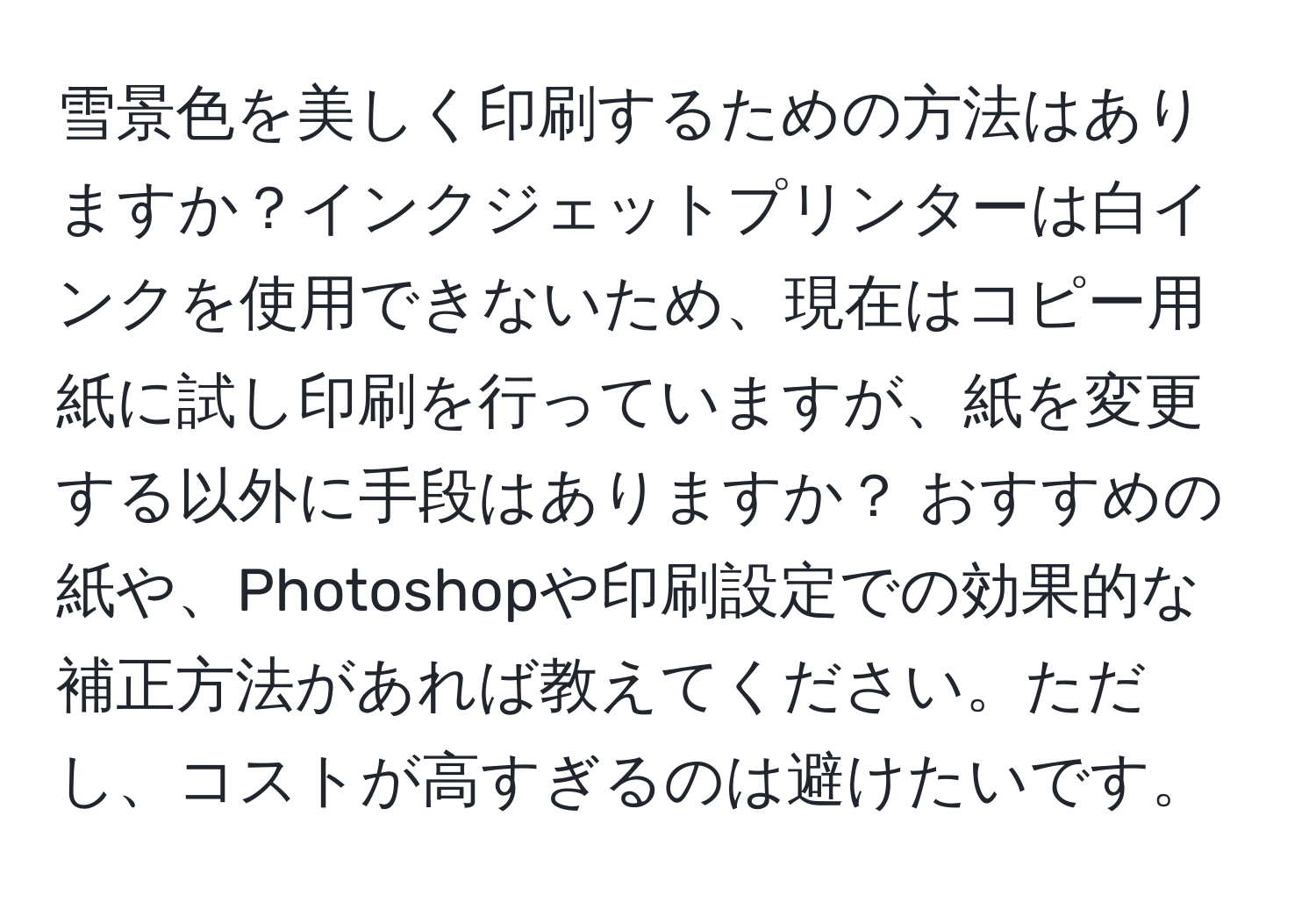 雪景色を美しく印刷するための方法はありますか？インクジェットプリンターは白インクを使用できないため、現在はコピー用紙に試し印刷を行っていますが、紙を変更する以外に手段はありますか？ おすすめの紙や、Photoshopや印刷設定での効果的な補正方法があれば教えてください。ただし、コストが高すぎるのは避けたいです。