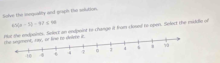 Solve the inequality and graph the solution.
65(a-5)-97≤ 98
Plot the endpoints. Select an endpoint to change it from closed to open. Select the middle of
t.