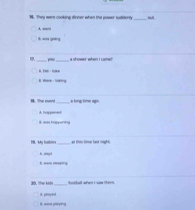 They were cooking dinner when the power suddenly_ out.
A. went
B. was going
17. _you _a shower when I came?
A. Did = take
B. Were - taking
10. The event _a long time ago.
A. happened
B. was happening
19. My babies_ at this time last night.
A. slept
B. were sleeping
20. The kids_ football when I saw them.
A. played
B. were playing