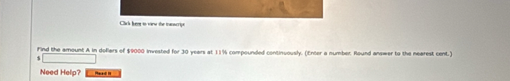 Click here to view the transcript 
Find the amount A in dollars of $9000 invested for 30 years at 11% compounded continuously. (Enter a number. Round answer to the nearest cent.)
$
Need Help? Read it