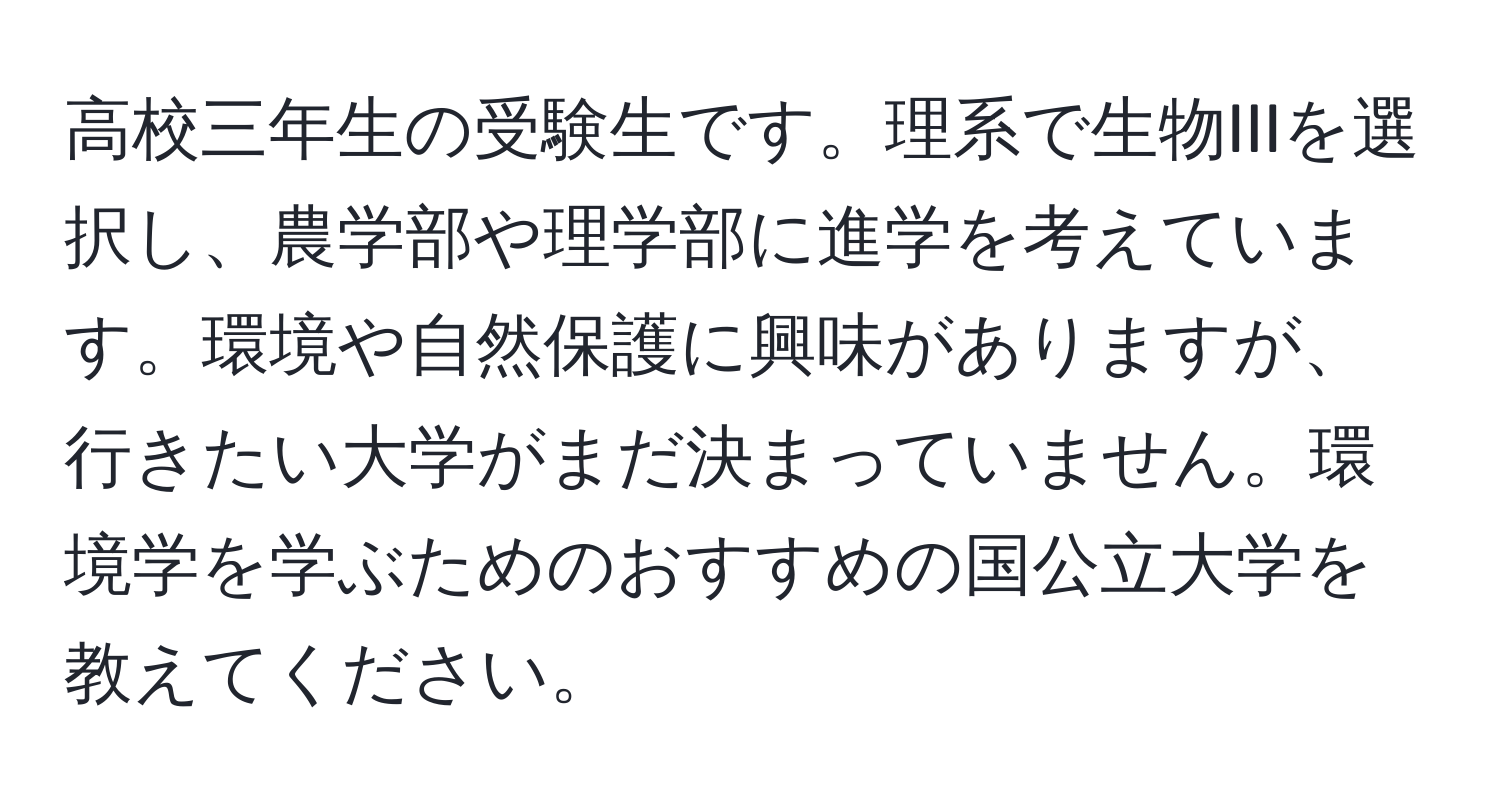 高校三年生の受験生です。理系で生物IIIを選択し、農学部や理学部に進学を考えています。環境や自然保護に興味がありますが、行きたい大学がまだ決まっていません。環境学を学ぶためのおすすめの国公立大学を教えてください。