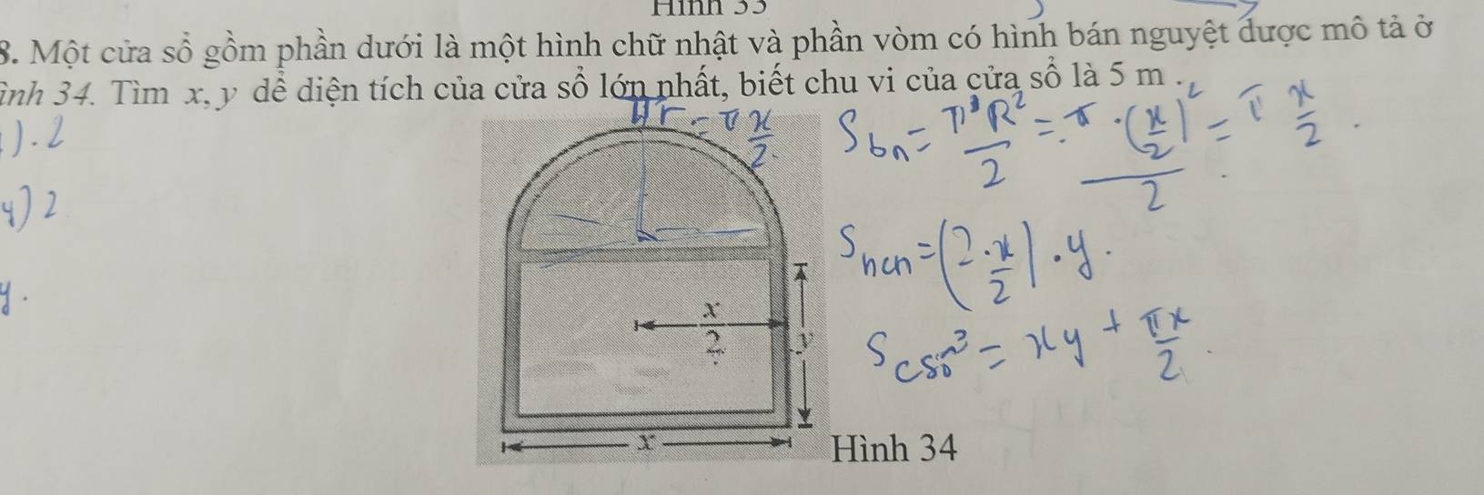 Hình 33
8. Một cửa sổ gồm phần dưới là một hình chữ nhật và phần vòm có hình bán nguyệt được mô tả ở 
Tình 34. Tìm x, y dể diện tích của cửa sổ lớn nhất, biết chu vi của cửa số là 5 m

X
2. y
Hình 34