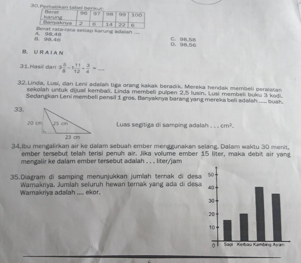 Perhatikan ta
setiap karung adalah ....
A. 98, 48 C. 98,58
B. 98, 46 D. 98, 56
B. U R A I A N
31.Hasil dari 3 5/8 -1 11/12 + 3/4 =... 
32.Linda, Lusi, dan Leni adalah tiga orang kakak beradik. Mereka hendak membeli peralatan
sekolah untuk dijual kembali. Linda membeli pulpen 2, 5 Iusin. Lusi membeli buku 3 kodi.
Sedangkan Leni membeli pensil 1 gros. Banyaknya barang yang mereka beli adalah ..... buah.
33.
Luas segitiga di samping adalah . . . cm^2. 
34.Ibu mengalirkan air ke dalam sebuah ember menggunakan selang. Dalam waktu 30 menit,
ember tersebut telah terisi penuh air. Jika volume ember 15 liter, maka debit air yang
mengalir ke dalam ember tersebut adalah . . . liter/jam
35.Diagram di samping menunjukkan jumlah ternak di desa
Warnakriya. Jumlah seluruh hewan ternak yang ada di desa
Warnakriya adalah .... ekor.