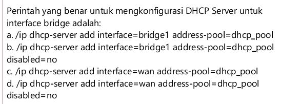 Perintah yang benar untuk mengkonfigurasi DHCP Server untuk
interface bridge adalah:
a. /ip dhcp-server add interface=bridge1 address-pool=dhcp_pool
b. /ip dhcp-server add interface=bridge1 address-pool=dhcp_pool
disabled =no
c. /ip dhcp-server add interface=wan address-pool=dhcp_pool
d. /ip dhcp-server add interface=wan address-pool=dhcp_pool
disabled =no