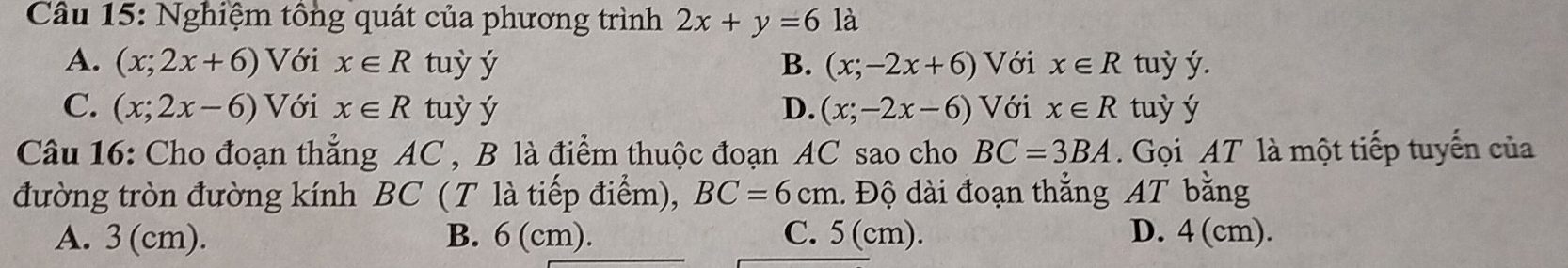 Nghiệm tổng quát của phương trình 2x+y=6 là
A. (x;2x+6) Với x∈ R tuỳ ý B. (x;-2x+6) Với x∈ R tuỳ ý.
C. (x;2x-6) Với x∈ R tuỳ ý D. (x;-2x-6) Với x∈ R tuỳ ý
Câu 16: Cho đoạn thẳng AC , B là điểm thuộc đoạn AC sao cho BC=3BA Gọi AT là một tiếp tuyến của
đường tròn đường kính BC (T là tiếp điểm), BC=6cm. Độ dài đoạn thẳng AT bằng
A. 3 (cm). B. 6 (cm). C. 5 (cm). D. 4 (cm).