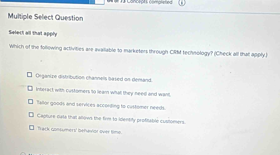 64 8f 73 Concepts completed
Multiple Select Question
Select all that apply
Which of the following activities are available to marketers through CRM technology? (Check all that apply.)
Organize distribution channels based on demand.
Interact with customers to learn what they need and want.
Tailor goods and services according to customer needs.
Capture data that allows the firm to identify profitable customers.
Track consumers' behavior over time.