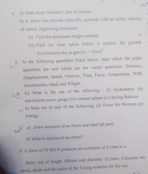 State three Newton’s law of motion 
b) A stone was thrown vertically upwards with an initial velocity 
of 14m/s. neglecting resistance: 
(i) Find the maximum height reached 
(ii) Find the time taken before it reaches the ground. 
Acceleration due to gravity =10m/s^2
5. In the following quantities listed below, state which the scalar 
quantities are and which are the vector quantities. Distance, 
Displacement, Speed, Velocity, Time, Force, Temperature, Work 
Acceleration, Mass and Weight. 
6. A) What is the use of the following : (i) Hydrometer (ii) 
micrometer screw gauge (iii) vernier caliper (iv) Spring Balance 
b) State the SI unit of the following; (a) Force (b) Pressure (c) 
Energy. 
1 a) Draw structure of an Atom and label all parts 
b) What is nucleus of an Atom? 
8. A force of 50 000 N produces an extension of 2.1mm in a 
Brass rod of length 100mm and diameter 15.2mm. Calculate the 
stress, strain and the value of the Young modulus for the rod.