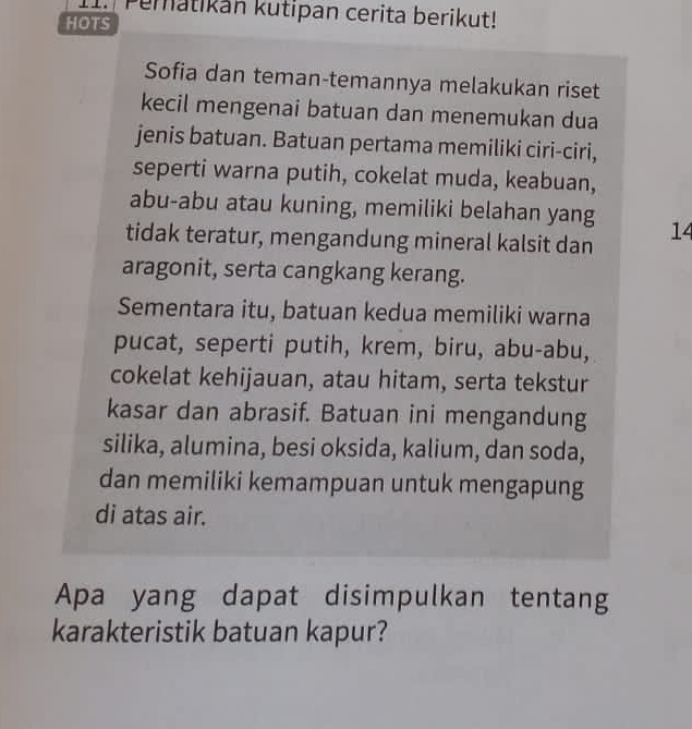 Pematikán kutipan cerita berikut! 
HOTS 
Sofia dan teman-temannya melakukan riset 
kecil mengenai batuan dan menemukan dua 
jenis batuan. Batuan pertama memiliki ciri-ciri, 
seperti warna putih, cokelat muda, keabuan, 
abu-abu atau kuning, memiliki belahan yang 
tidak teratur, mengandung mineral kalsit dan 14
aragonit, serta cangkang kerang. 
Sementara itu, batuan kedua memiliki warna 
pucat, seperti putih, krem, biru, abu-abu, 
cokelat kehijauan, atau hitam, serta tekstur 
kasar dan abrasif. Batuan ini mengandung 
silika, alumina, besi oksida, kalium, dan soda, 
dan memiliki kemampuan untuk mengapung 
di atas air. 
Apa yang dapat disimpulkan tentang 
karakteristik batuan kapur?