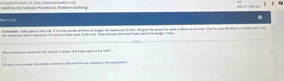 AccELEMATED MAtH_PR_0S0S_(1998205020WRISFY25) DUE 
; MathXL for School: Practice & Problem Solving Now 13 -930 am 
Part 1 of 2 
Estimation Gabe goes to the mall. I in is the number of items he bought, the expression 18 .35n + 26 gives the amount he spent in dollars at one store. Then he spont 30 doars at another viors. Find 
the expression which represents the amount Gabe spent at the mall. Then evtimate how much Gabe spent d he bought 7 iters. 
What expresson represents the amount in dullars that Gabe spent at the mall? 
(Simplity your answer. Use whole numbers or decimals for any numbers in the expression.)