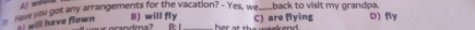 A) wours
have you got any arrangements for the vacation? - Yes, we back to visit my grandpa. D) fly
will have flown B) will fly C) are flying
B:Ⅰ her at the weekend .