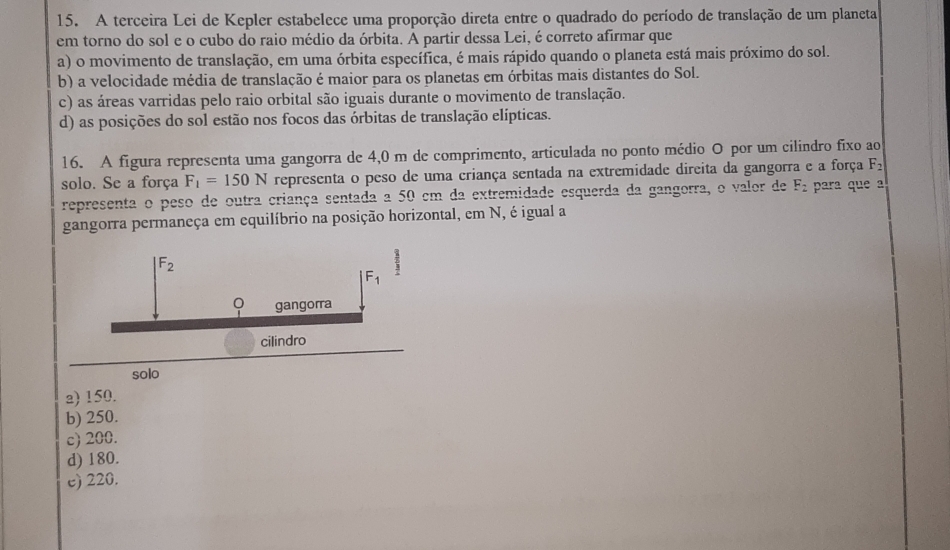 A terceira Lei de Kepler estabelece uma proporção direta entre o quadrado do período de translação de um planeta
em torno do sol e o cubo do raio médio da órbita. A partir dessa Lei, é correto afirmar que
a) o movimento de translação, em uma órbita específica, é mais rápido quando o planeta está mais próximo do sol.
b) a velocidade média de translação é maior para os planetas em órbitas mais distantes do Sol.
c) as áreas varridas pelo raio orbital são iguais durante o movimento de translação.
d) as posições do sol estão nos focos das órbitas de translação elípticas.
16. A figura representa uma gangorra de 4,0 m de comprimento, articulada no ponto médio O por um cilindro fixo ao
solo. Se a força F_1=150N representa o peso de uma criança sentada na extremidade direita da gangorra e a força F_2
representa o peso de outra criança sentada a 50 em da extremidade esquerda da gangorra, o valor de F_2 para que a
gangorra permaneça em equilíbrio na posição horizontal, em N, é igual a
a) 150.
b) 250.
c) 200.
d) 180.
e) 220.