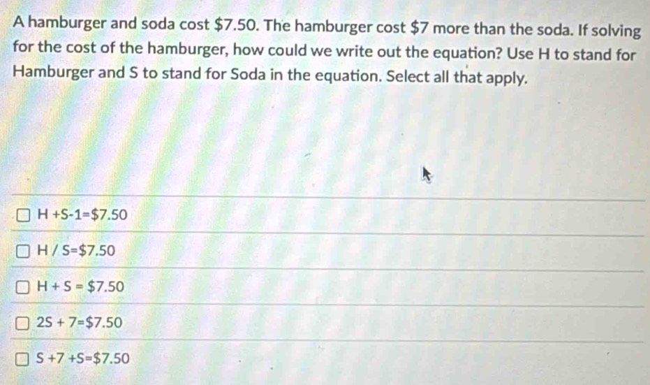 A hamburger and soda cost $7.50. The hamburger cost $7 more than the soda. If solving
for the cost of the hamburger, how could we write out the equation? Use H to stand for
Hamburger and S to stand for Soda in the equation. Select all that apply.
H+S-1=$7.50
H/S=$7.50
H+S=$7.50
2S+7=$7.50
S+7+S=$7.50